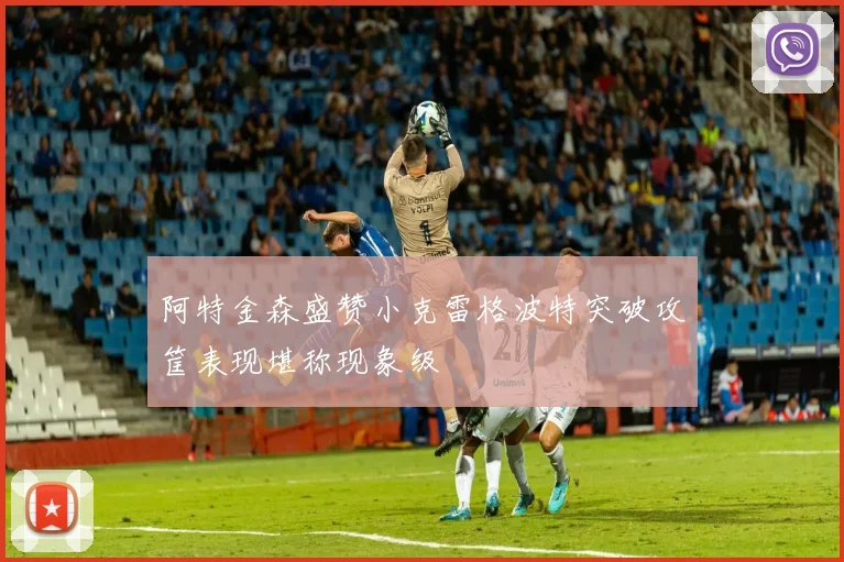 阿特金森盛赞小克雷格波特突破攻筐表现堪称现象级