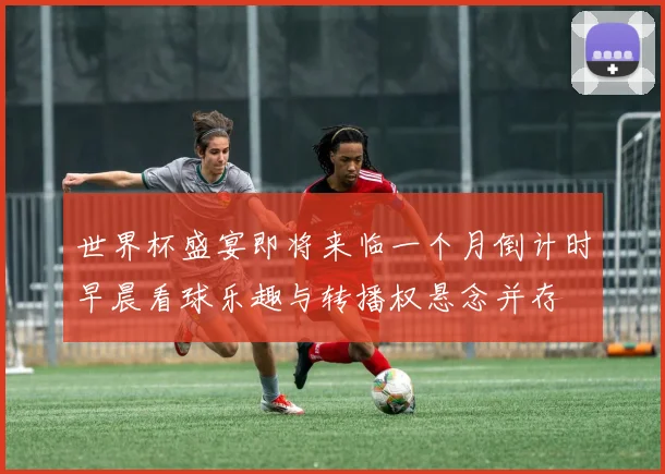 世界杯盛宴即将来临一个月倒计时早晨看球乐趣与转播权悬念并存