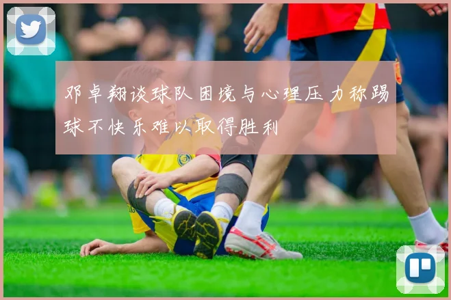邓卓翔谈球队困境与心理压力称踢球不快乐难以取得胜利