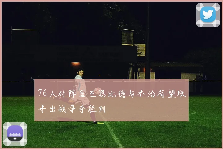 76人对阵国王恩比德与乔治有望联手出战争夺胜利