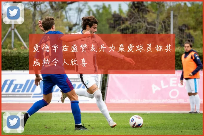 爱德华兹盛赞麦丹为最爱球员称其成熟令人欣喜