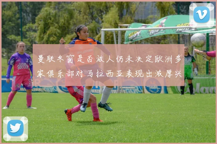 曼联冬窗是否放人仍未决定欧洲多家俱乐部对马拉西亚表现出浓厚兴趣