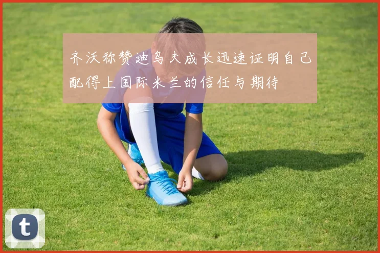 齐沃称赞迪乌夫成长迅速证明自己配得上国际米兰的信任与期待