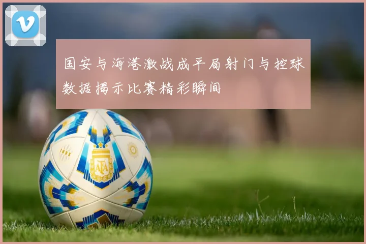 国安与海港激战成平局射门与控球数据揭示比赛精彩瞬间
