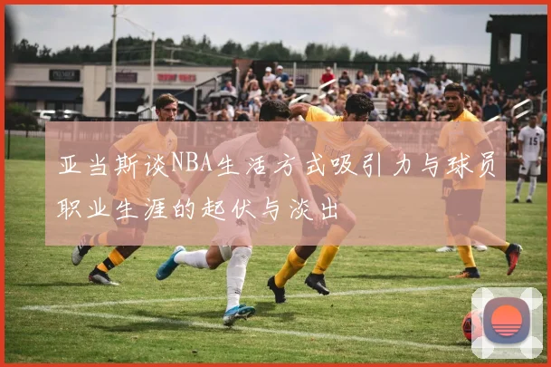 亚当斯谈NBA生活方式吸引力与球员职业生涯的起伏与淡出