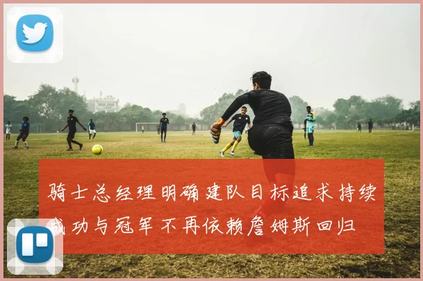 骑士总经理明确建队目标追求持续成功与冠军不再依赖詹姆斯回归