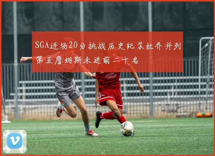 SGA连场20分挑战历史纪录杜乔并列第五詹姆斯未进前二十名