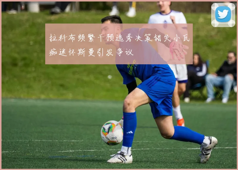 拉科布频繁干预选秀决策错失小瓦痴迷怀斯曼引发争议