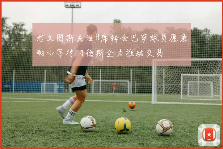 尤文图斯关注B席转会巴萨球员愿意耐心等待门德斯全力推动交易