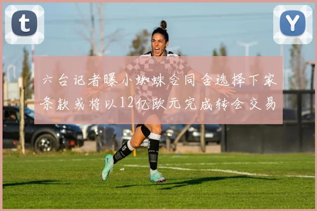 六台记者曝小蜘蛛合同含选择下家条款或将以12亿欧元完成转会交易
