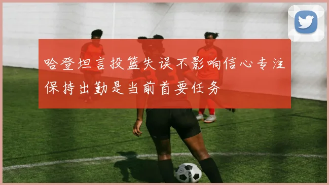 哈登坦言投篮失误不影响信心专注保持出勤是当前首要任务