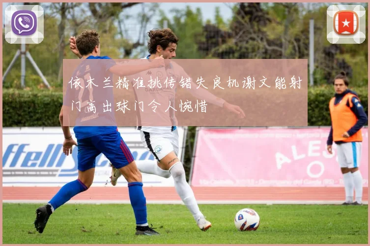 依木兰精准挑传错失良机谢文能射门高出球门令人惋惜