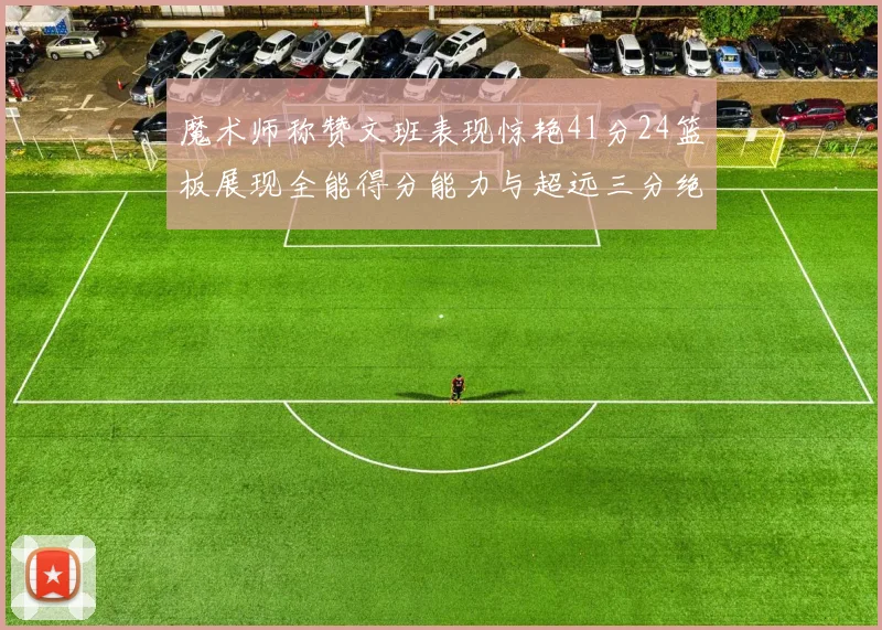 魔术师称赞文班表现惊艳41分24篮板展现全能得分能力与超远三分绝技