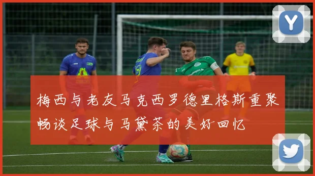 梅西与老友马克西罗德里格斯重聚畅谈足球与马黛茶的美好回忆